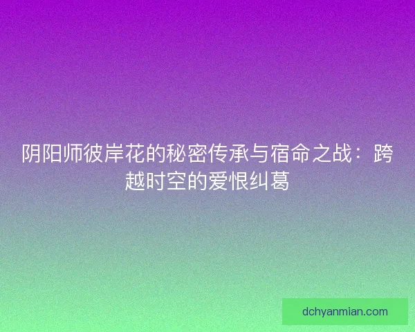 阴阳师彼岸花的秘密传承与宿命之战：跨越时空的爱恨纠葛
