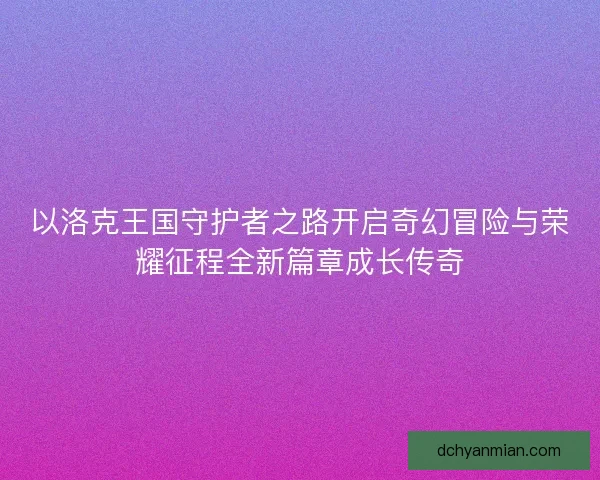 以洛克王国守护者之路开启奇幻冒险与荣耀征程全新篇章成长传奇