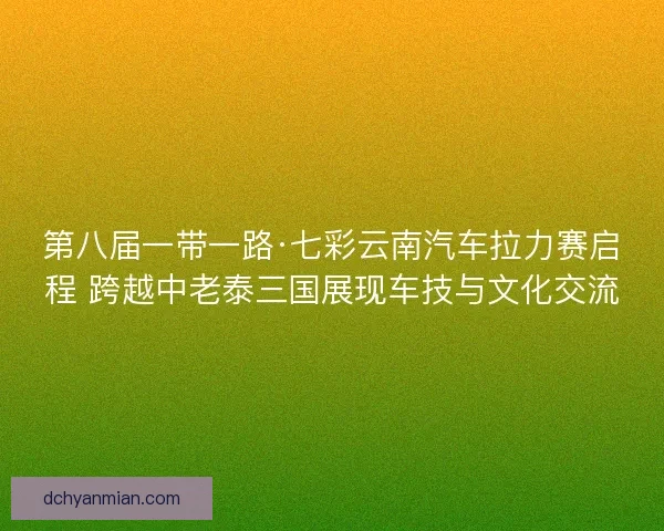 第八届一带一路·七彩云南汽车拉力赛启程 跨越中老泰三国展现车技与文化交流 第八届一带一路·七彩云南汽车拉力赛启程 跨越中老泰三国展现车技与文化交流