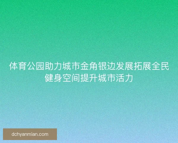 体育公园助力城市金角银边发展拓展全民健身空间提升城市活力