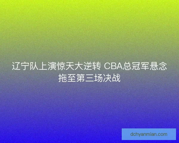 辽宁队上演惊天大逆转 CBA总冠军悬念拖至第三场决战