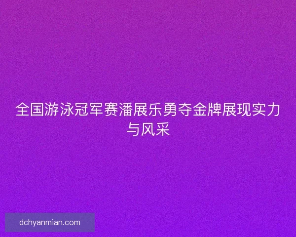 全国游泳冠军赛潘展乐勇夺金牌展现实力与风采