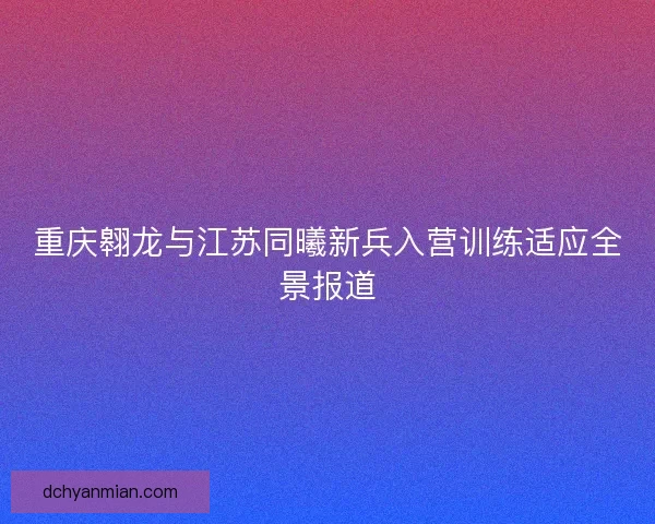 重庆翱龙与江苏同曦新兵入营训练适应全景报道