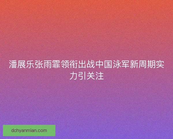 潘展乐张雨霏领衔出战中国泳军新周期实力引关注 潘展乐张雨霏领衔出战中国泳军新周期实力引关注