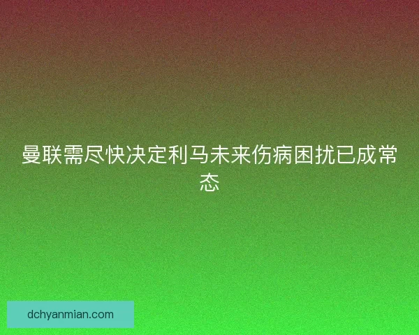 曼联需尽快决定利马未来伤病困扰已成常态 曼联需尽快决定利马未来伤病困扰已成常态