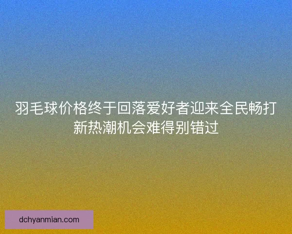 羽毛球价格终于回落爱好者迎来全民畅打新热潮机会难得别错过 羽毛球价格终于回落爱好者迎来全民畅打新热潮机会难得别错过