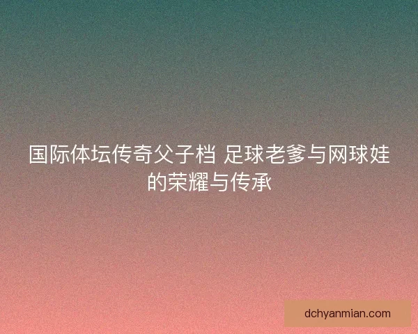 国际体坛传奇父子档 足球老爹与网球娃的荣耀与传承
